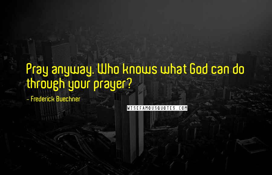 Frederick Buechner Quotes: Pray anyway. Who knows what God can do through your prayer?