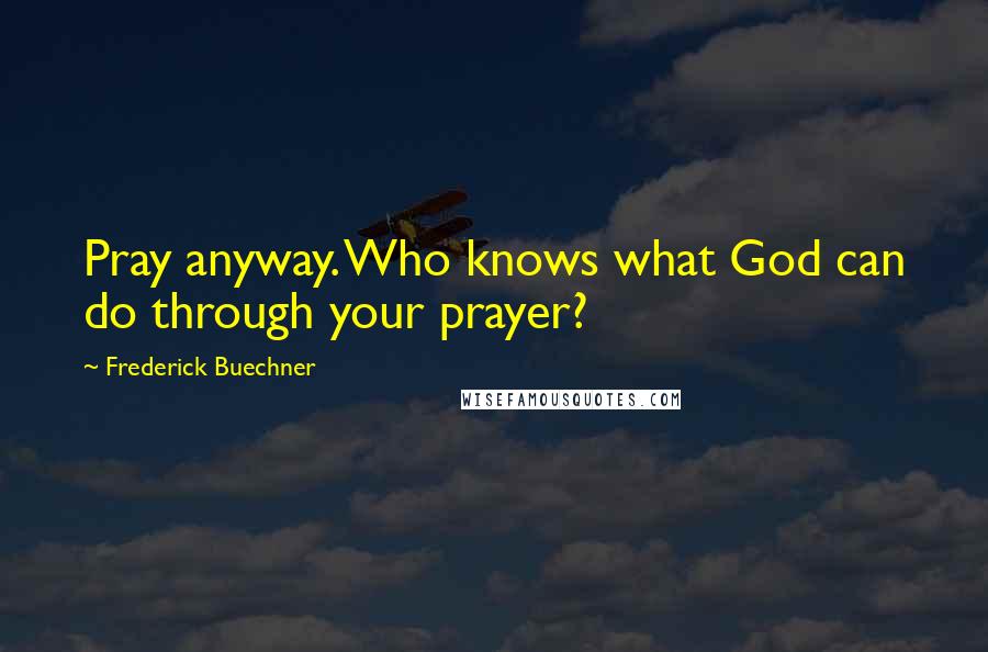 Frederick Buechner Quotes: Pray anyway. Who knows what God can do through your prayer?