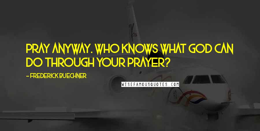 Frederick Buechner Quotes: Pray anyway. Who knows what God can do through your prayer?