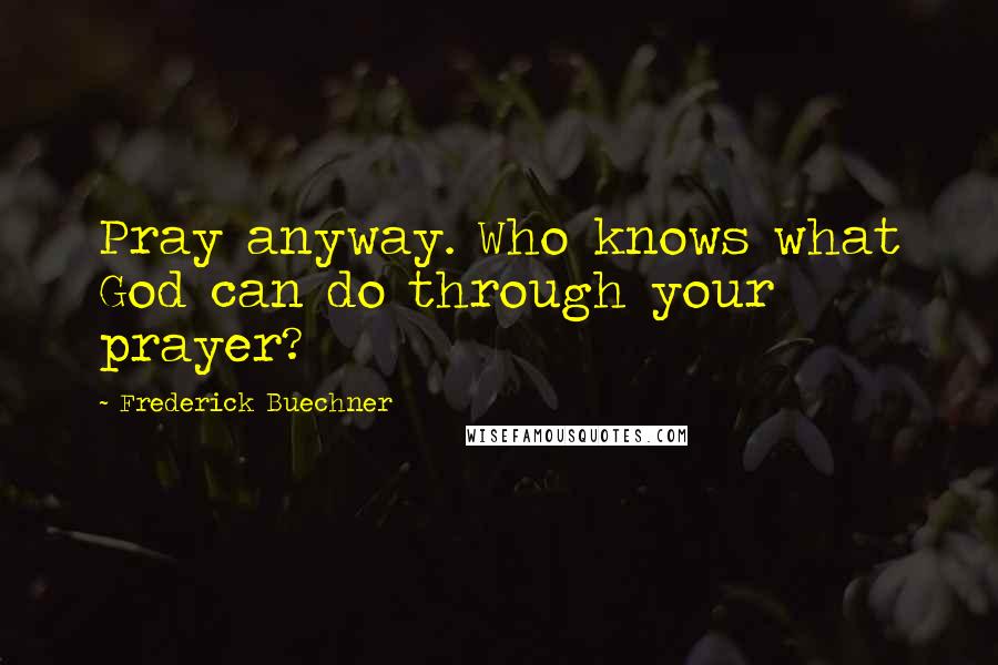 Frederick Buechner Quotes: Pray anyway. Who knows what God can do through your prayer?