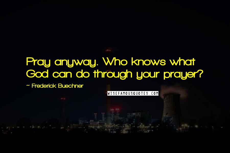 Frederick Buechner Quotes: Pray anyway. Who knows what God can do through your prayer?