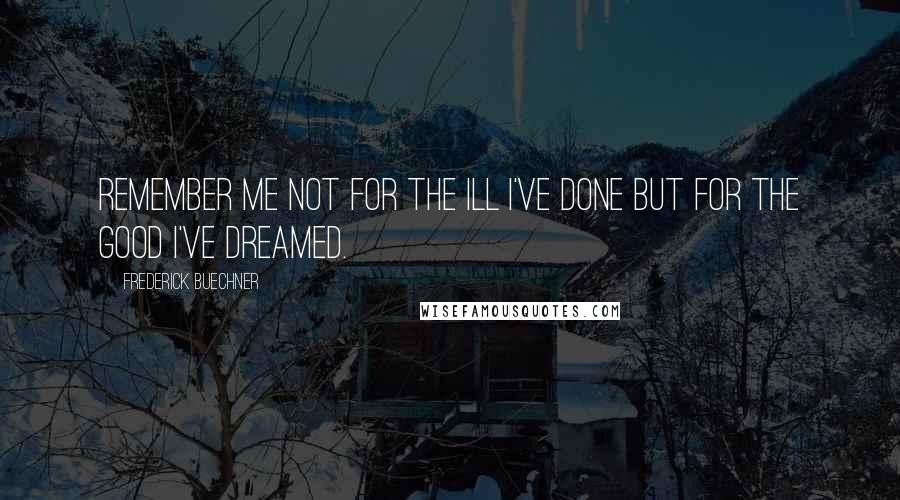 Frederick Buechner Quotes: Remember me not for the ill I've done but for the good I've dreamed.