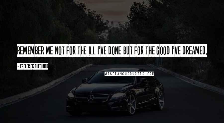 Frederick Buechner Quotes: Remember me not for the ill I've done but for the good I've dreamed.