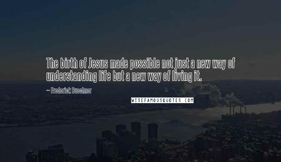 Frederick Buechner Quotes: The birth of Jesus made possible not just a new way of understanding life but a new way of living it.