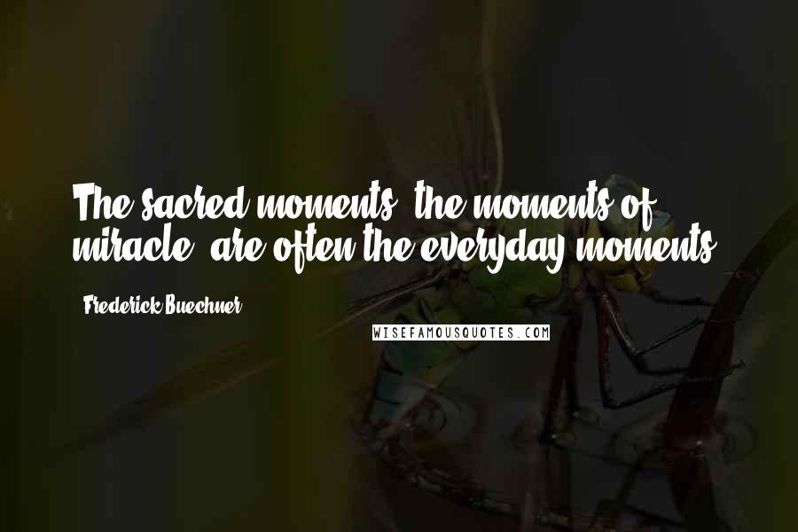 Frederick Buechner Quotes: The sacred moments, the moments of miracle, are often the everyday moments.