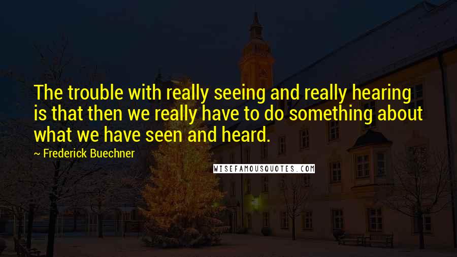 Frederick Buechner Quotes: The trouble with really seeing and really hearing is that then we really have to do something about what we have seen and heard.