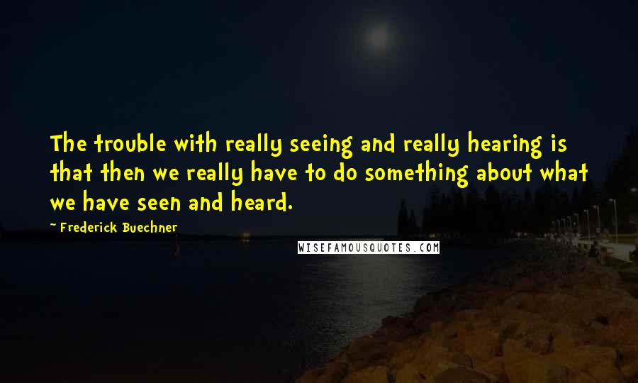 Frederick Buechner Quotes: The trouble with really seeing and really hearing is that then we really have to do something about what we have seen and heard.