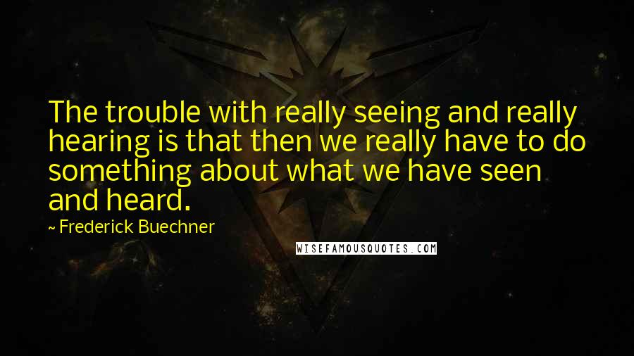 Frederick Buechner Quotes: The trouble with really seeing and really hearing is that then we really have to do something about what we have seen and heard.