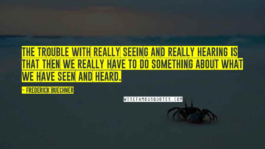 Frederick Buechner Quotes: The trouble with really seeing and really hearing is that then we really have to do something about what we have seen and heard.