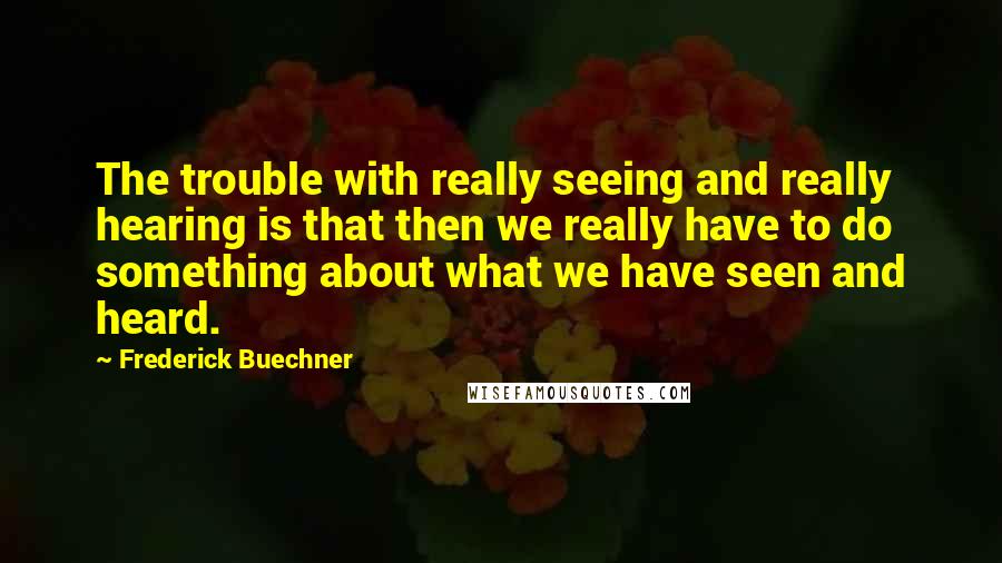 Frederick Buechner Quotes: The trouble with really seeing and really hearing is that then we really have to do something about what we have seen and heard.