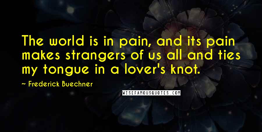 Frederick Buechner Quotes: The world is in pain, and its pain makes strangers of us all and ties my tongue in a lover's knot.