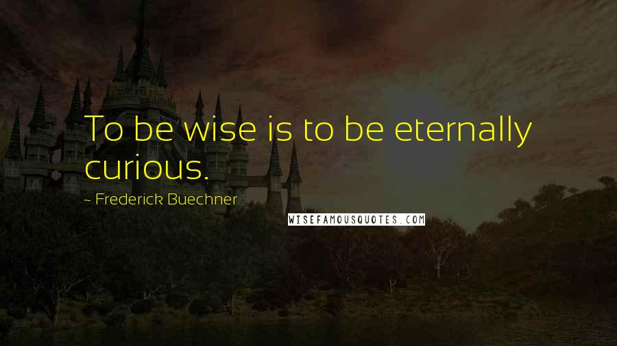 Frederick Buechner Quotes: To be wise is to be eternally curious.