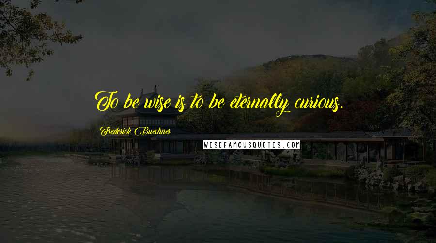 Frederick Buechner Quotes: To be wise is to be eternally curious.