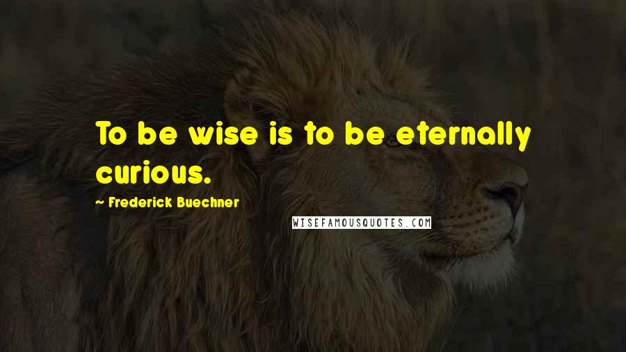 Frederick Buechner Quotes: To be wise is to be eternally curious.