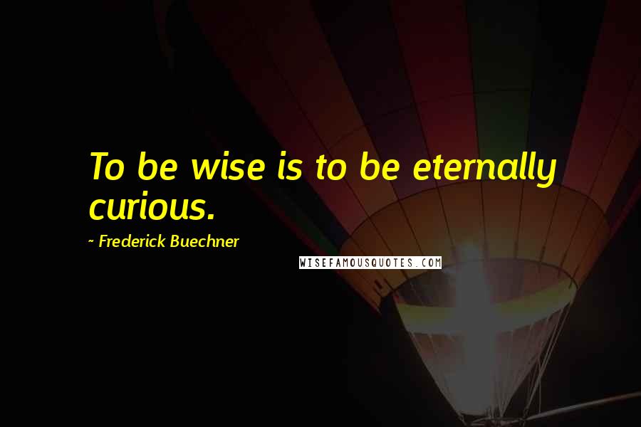 Frederick Buechner Quotes: To be wise is to be eternally curious.