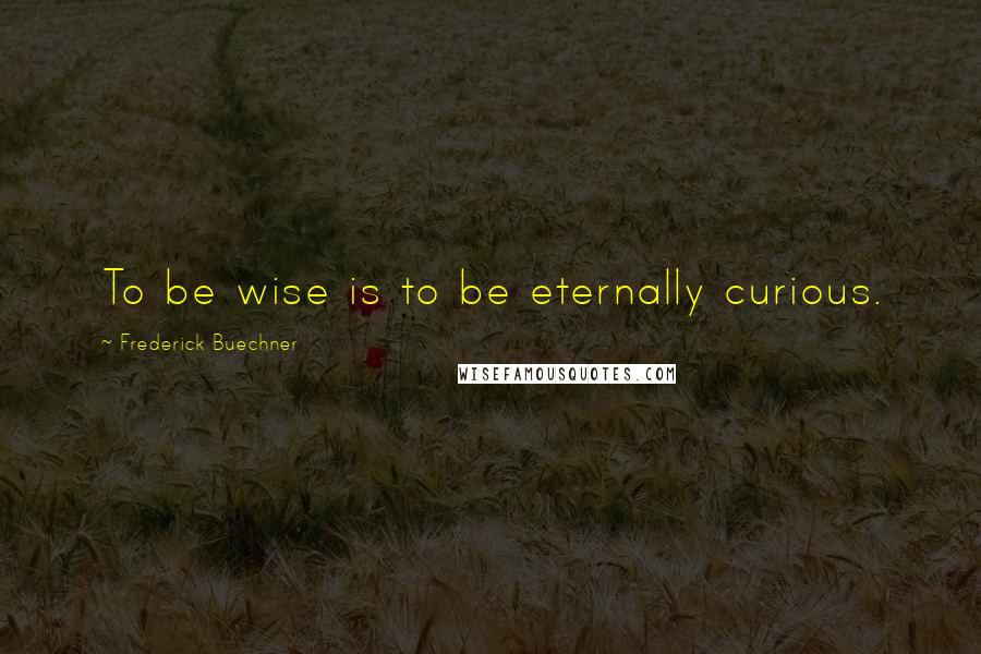 Frederick Buechner Quotes: To be wise is to be eternally curious.