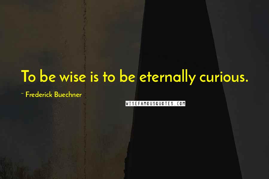 Frederick Buechner Quotes: To be wise is to be eternally curious.