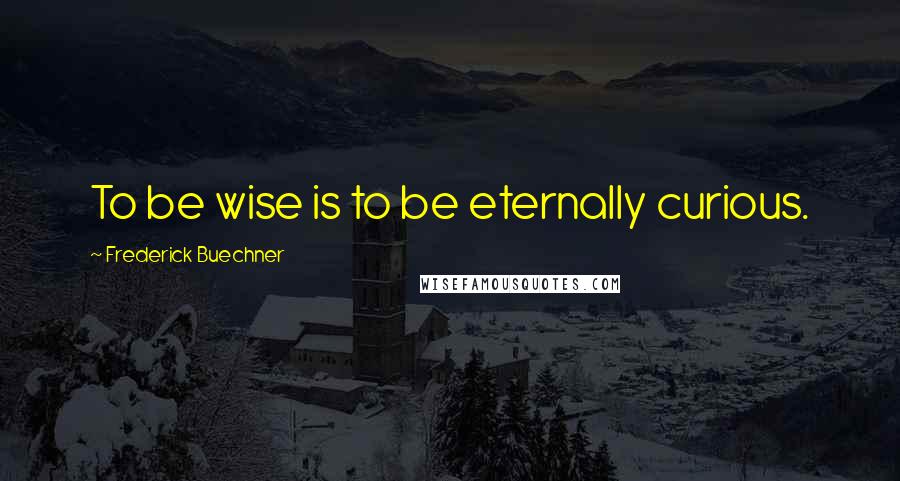 Frederick Buechner Quotes: To be wise is to be eternally curious.