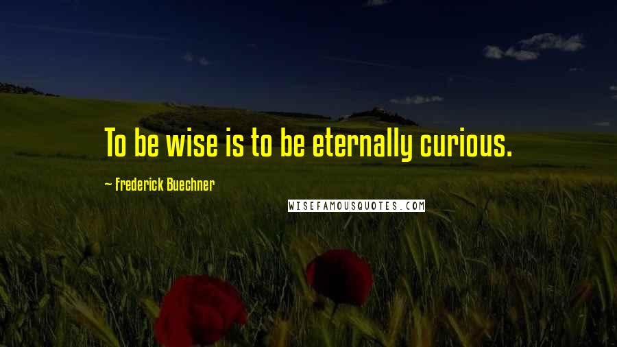 Frederick Buechner Quotes: To be wise is to be eternally curious.