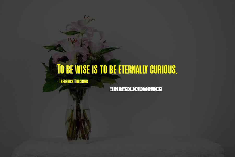 Frederick Buechner Quotes: To be wise is to be eternally curious.