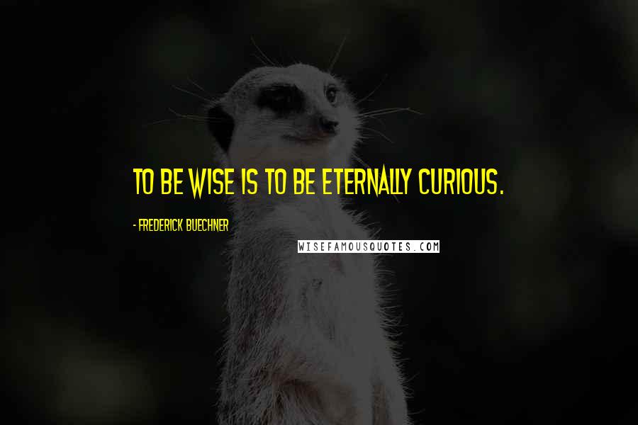 Frederick Buechner Quotes: To be wise is to be eternally curious.