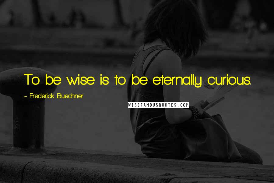 Frederick Buechner Quotes: To be wise is to be eternally curious.