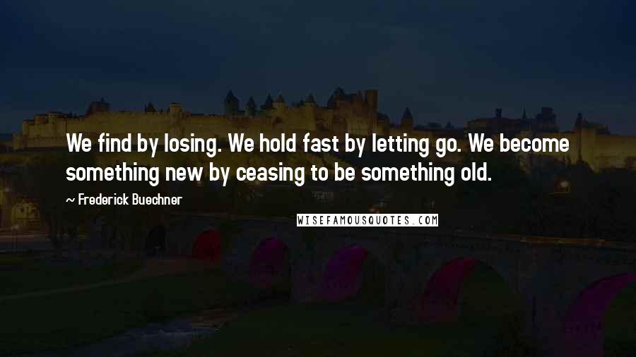 Frederick Buechner Quotes: We find by losing. We hold fast by letting go. We become something new by ceasing to be something old.