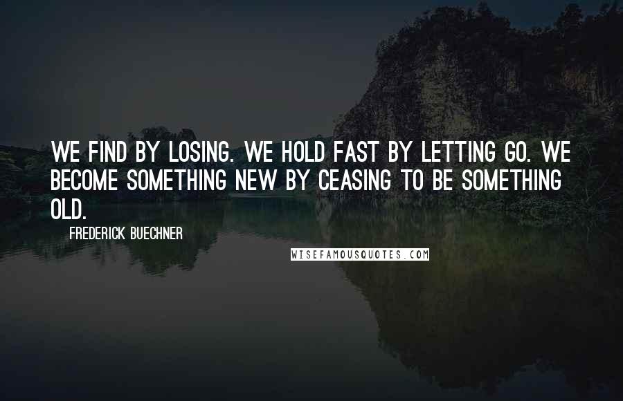 Frederick Buechner Quotes: We find by losing. We hold fast by letting go. We become something new by ceasing to be something old.