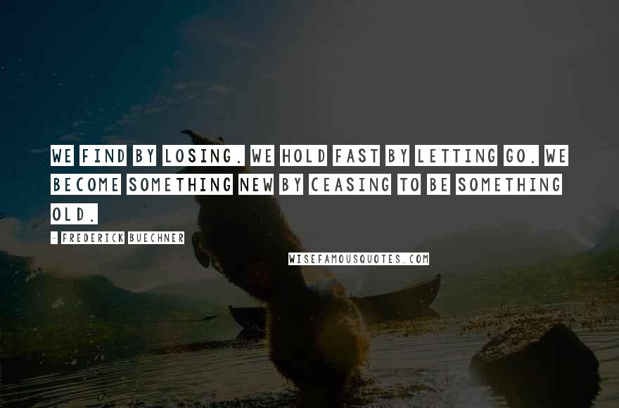 Frederick Buechner Quotes: We find by losing. We hold fast by letting go. We become something new by ceasing to be something old.