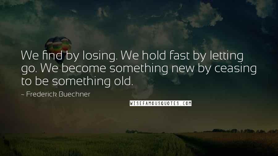 Frederick Buechner Quotes: We find by losing. We hold fast by letting go. We become something new by ceasing to be something old.