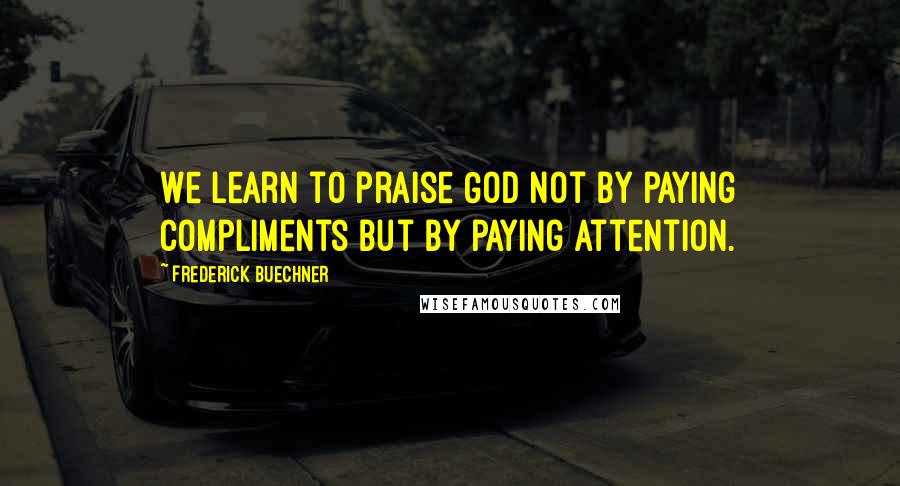 Frederick Buechner Quotes: We learn to praise God not by paying compliments but by paying attention.