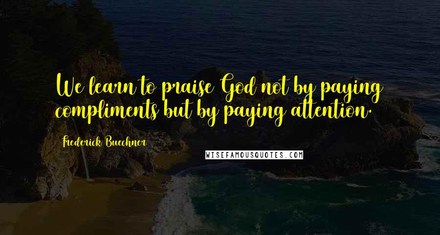 Frederick Buechner Quotes: We learn to praise God not by paying compliments but by paying attention.