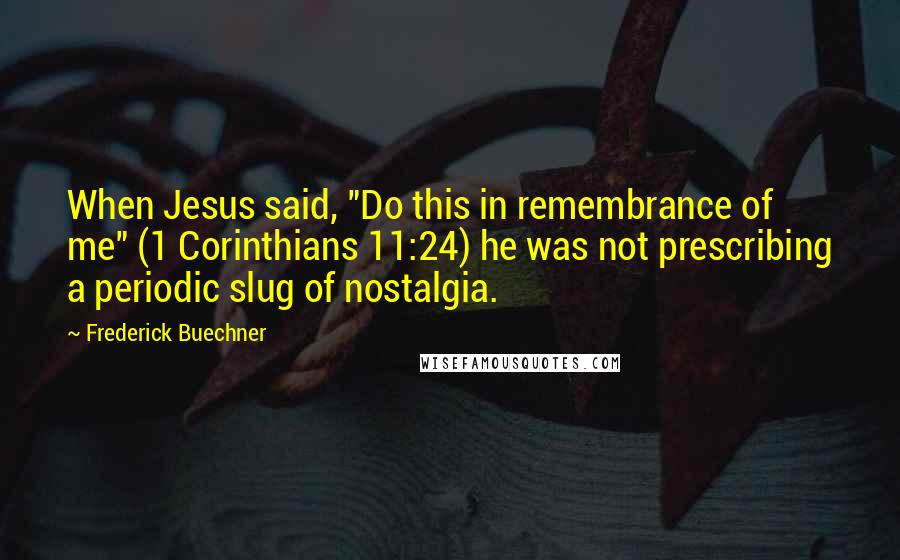 Frederick Buechner Quotes: When Jesus said, "Do this in remembrance of me" (1 Corinthians 11:24) he was not prescribing a periodic slug of nostalgia.
