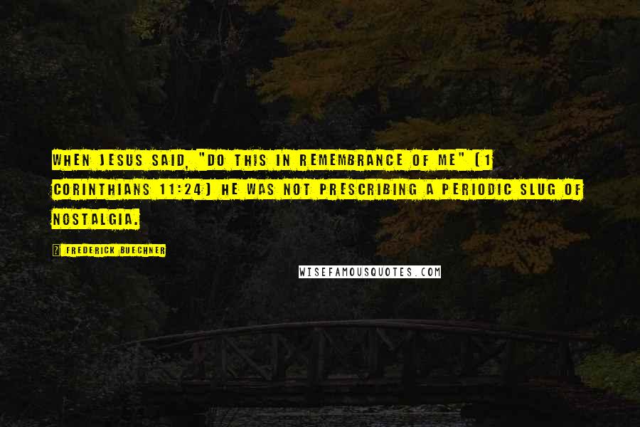 Frederick Buechner Quotes: When Jesus said, "Do this in remembrance of me" (1 Corinthians 11:24) he was not prescribing a periodic slug of nostalgia.