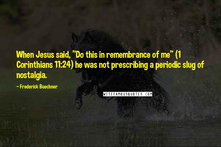Frederick Buechner Quotes: When Jesus said, "Do this in remembrance of me" (1 Corinthians 11:24) he was not prescribing a periodic slug of nostalgia.