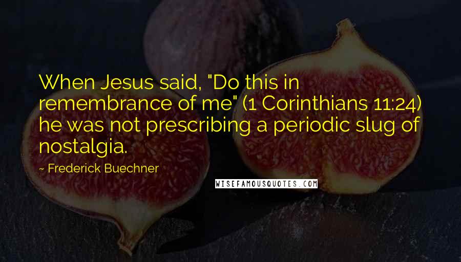 Frederick Buechner Quotes: When Jesus said, "Do this in remembrance of me" (1 Corinthians 11:24) he was not prescribing a periodic slug of nostalgia.