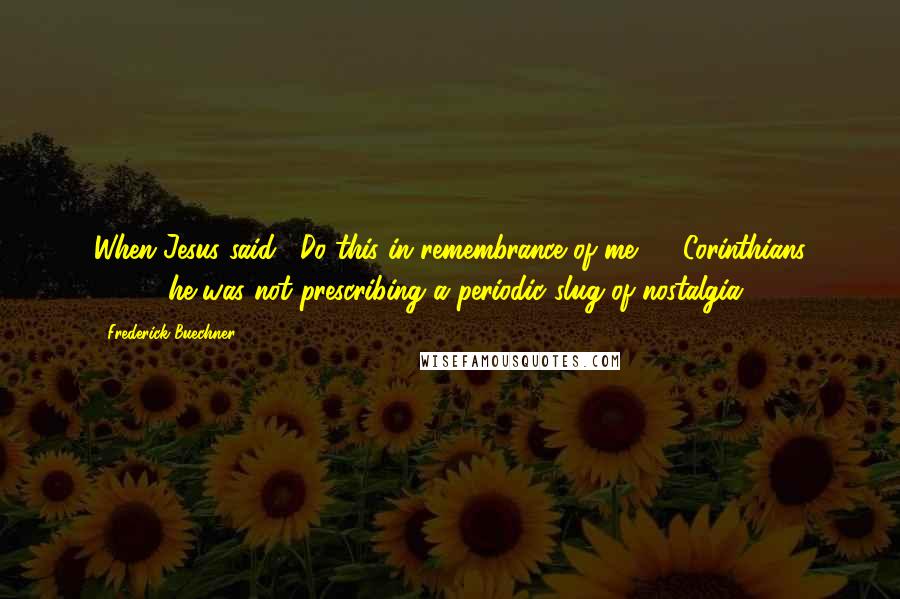 Frederick Buechner Quotes: When Jesus said, "Do this in remembrance of me" (1 Corinthians 11:24) he was not prescribing a periodic slug of nostalgia.