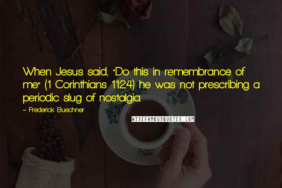 Frederick Buechner Quotes: When Jesus said, "Do this in remembrance of me" (1 Corinthians 11:24) he was not prescribing a periodic slug of nostalgia.
