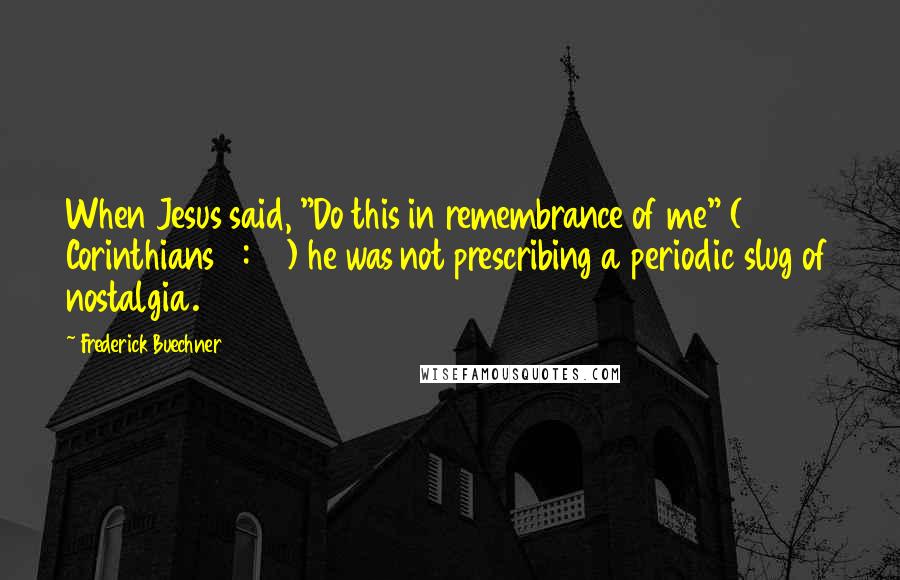 Frederick Buechner Quotes: When Jesus said, "Do this in remembrance of me" (1 Corinthians 11:24) he was not prescribing a periodic slug of nostalgia.