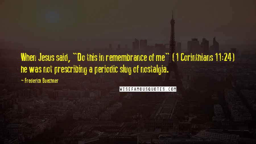 Frederick Buechner Quotes: When Jesus said, "Do this in remembrance of me" (1 Corinthians 11:24) he was not prescribing a periodic slug of nostalgia.
