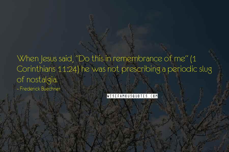 Frederick Buechner Quotes: When Jesus said, "Do this in remembrance of me" (1 Corinthians 11:24) he was not prescribing a periodic slug of nostalgia.