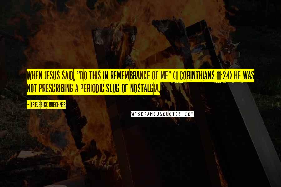 Frederick Buechner Quotes: When Jesus said, "Do this in remembrance of me" (1 Corinthians 11:24) he was not prescribing a periodic slug of nostalgia.