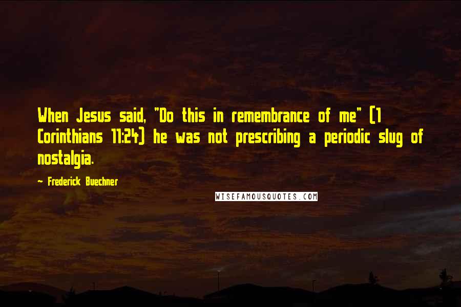 Frederick Buechner Quotes: When Jesus said, "Do this in remembrance of me" (1 Corinthians 11:24) he was not prescribing a periodic slug of nostalgia.