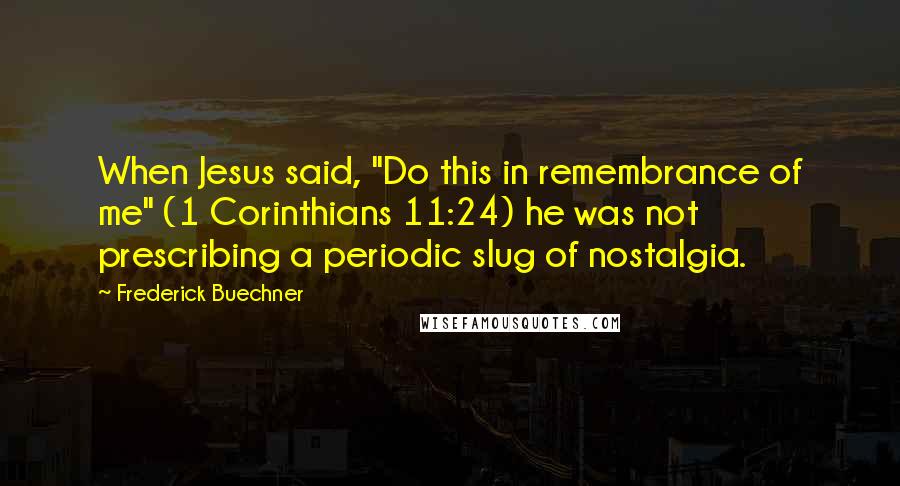 Frederick Buechner Quotes: When Jesus said, "Do this in remembrance of me" (1 Corinthians 11:24) he was not prescribing a periodic slug of nostalgia.