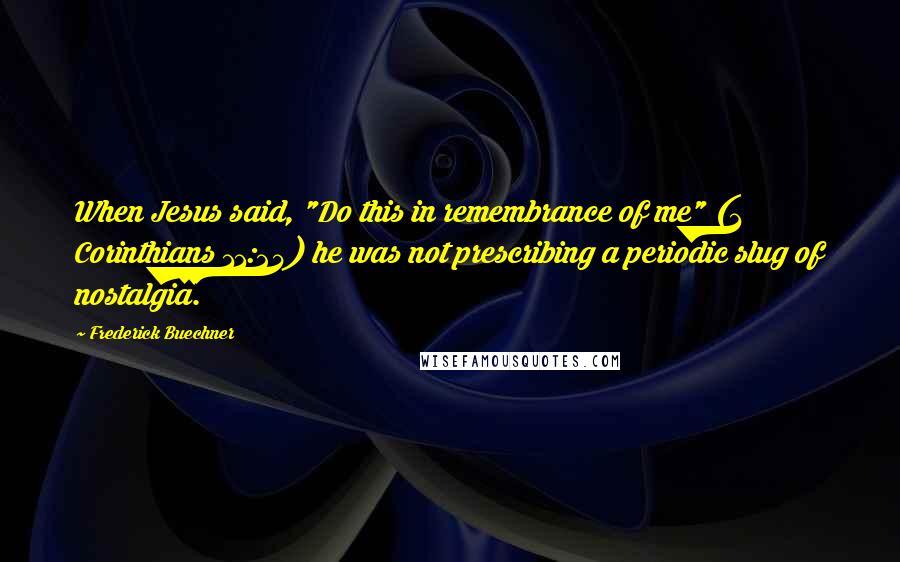 Frederick Buechner Quotes: When Jesus said, "Do this in remembrance of me" (1 Corinthians 11:24) he was not prescribing a periodic slug of nostalgia.