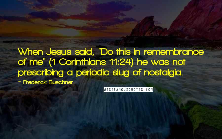 Frederick Buechner Quotes: When Jesus said, "Do this in remembrance of me" (1 Corinthians 11:24) he was not prescribing a periodic slug of nostalgia.