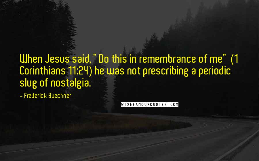 Frederick Buechner Quotes: When Jesus said, "Do this in remembrance of me" (1 Corinthians 11:24) he was not prescribing a periodic slug of nostalgia.