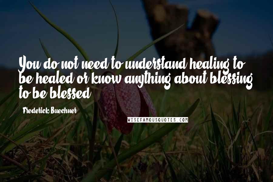 Frederick Buechner Quotes: You do not need to understand healing to be healed or know anything about blessing to be blessed.