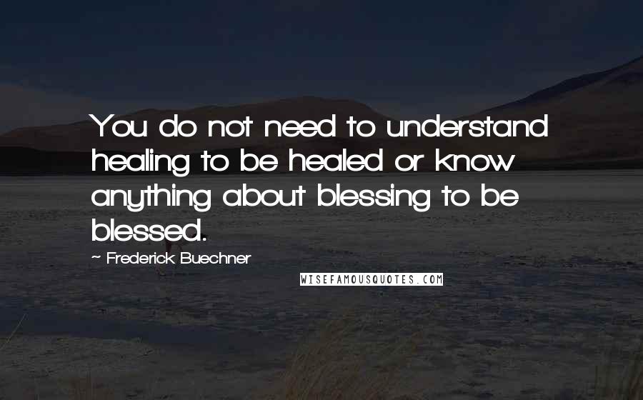 Frederick Buechner Quotes: You do not need to understand healing to be healed or know anything about blessing to be blessed.