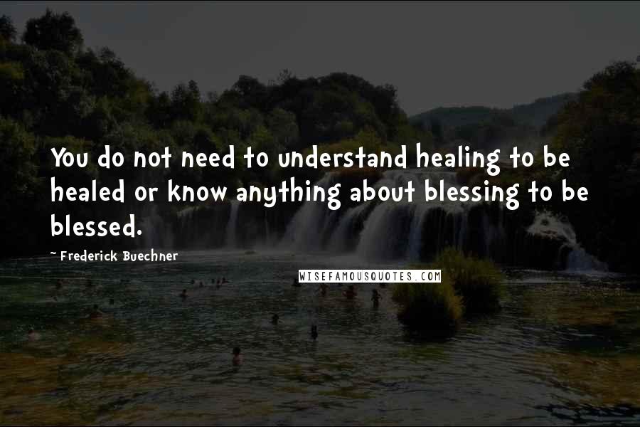 Frederick Buechner Quotes: You do not need to understand healing to be healed or know anything about blessing to be blessed.